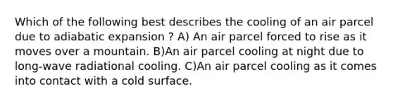 Which of the following best describes the cooling of an air parcel due to adiabatic expansion ? A) An air parcel forced to rise as it moves over a mountain. B)An air parcel cooling at night due to long-wave radiational cooling. C)An air parcel cooling as it comes into contact with a cold surface.