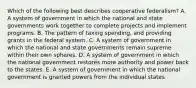 Which of the following best describes cooperative federalism? A. A system of government in which the national and state governments work together to complete projects and implement programs. B. The pattern of taxing spending, and providing grants in the federal system. C. A system of government in which the national and state governments remain supreme within their own spheres. D. A system of government in which the national government restores more authority and power back to the states. E. A system of government in which the national government is granted powers from the individual states