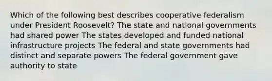 Which of the following best describes cooperative federalism under President Roosevelt? The state and national governments had shared power The states developed and funded national infrastructure projects The federal and state governments had distinct and separate powers The federal government gave authority to state