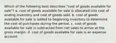 Which of the following best describes "cost of goods available for sale"? a. cost of goods available for sale is allocated into cost of ending inventory and cost of goods sold. b. cost of goods available for sale is added to beginning inventory to determine the cost of purchases during the period. c. cost of goods available for sale is subtracted from net sales to arrive at the gross margin. d. cost of goods available for sale is an expense account