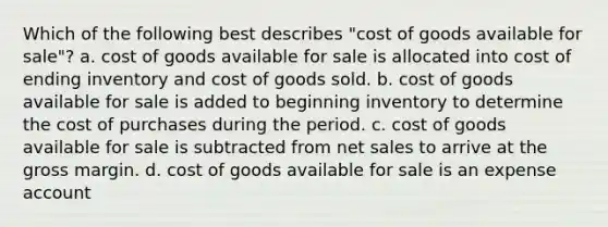 Which of the following best describes "cost of goods available for sale"? a. cost of goods available for sale is allocated into cost of ending inventory and cost of goods sold. b. cost of goods available for sale is added to beginning inventory to determine the cost of purchases during the period. c. cost of goods available for sale is subtracted from <a href='https://www.questionai.com/knowledge/ksNDOTmr42-net-sales' class='anchor-knowledge'>net sales</a> to arrive at the gross margin. d. cost of goods available for sale is an expense account