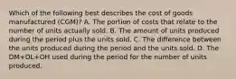 Which of the following best describes the cost of goods manufactured (CGM)? A. The portion of costs that relate to the number of units actually sold. B. The amount of units produced during the period plus the units sold. C. The difference between the units produced during the period and the units sold. D. The DM+DL+OH used during the period for the number of units produced.