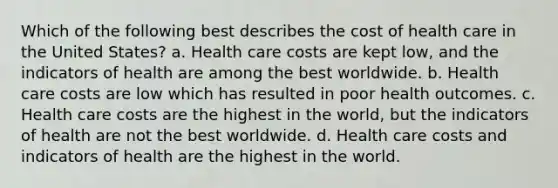 Which of the following best describes the cost of health care in the United States? a. Health care costs are kept low, and the indicators of health are among the best worldwide. b. Health care costs are low which has resulted in poor health outcomes. c. Health care costs are the highest in the world, but the indicators of health are not the best worldwide. d. Health care costs and indicators of health are the highest in the world.