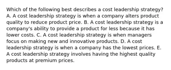 Which of the following best describes a cost leadership​ strategy? A. A cost leadership strategy is when a company alters product quality to reduce product price. B. A cost leadership strategy is a​ company's ability to provide a product for less because it has lower costs. C. A cost leadership strategy is when managers focus on making new and innovative products. D. A cost leadership strategy is when a company has the lowest prices. E. A cost leadership strategy involves having the highest quality products at premium prices.