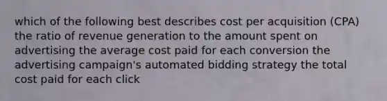 which of the following best describes cost per acquisition (CPA) the ratio of revenue generation to the amount spent on advertising the average cost paid for each conversion the advertising campaign's automated bidding strategy the total cost paid for each click