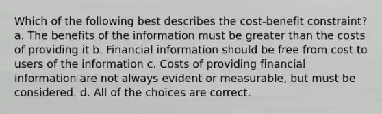 Which of the following best describes the cost-benefit constraint? a. The benefits of the information must be greater than the costs of providing it b. Financial information should be free from cost to users of the information c. Costs of providing financial information are not always evident or measurable, but must be considered. d. All of the choices are correct.