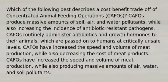 Which of the following best describes a cost-benefit trade-off of Concentrated Animal Feeding Operations (CAFOs)? CAFOs produce massive amounts of soil, air, and water pollutants, while also increasing the incidence of antibiotic-resistant pathogens. CAFOs routinely administer antibiotics and growth hormones to their animals, which are passed on to humans at critically unsafe levels. CAFOs have increased the speed and volume of meat production, while also decreasing the cost of meat products. CAFOs have increased the speed and volume of meat production, while also producing massive amounts of air, water, and soil pollutants.