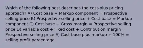 Which of the following best describes the cost-plus pricing approach? A) Cost base + Markup component = Prospective selling price B) Prospective selling price + Cost base = Markup component C) Cost base + Gross margin = Prospective selling price D) Variable cost + Fixed cost + Contribution margin = Prospective selling price E) Cost base plus markup ÷ 100% = selling profit percentage