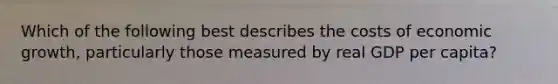 Which of the following best describes the costs of economic growth, particularly those measured by real GDP per capita?