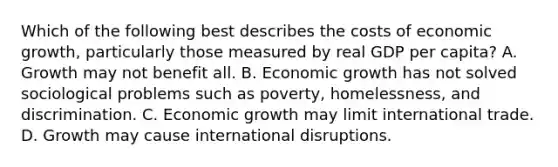 Which of the following best describes the costs of economic growth, particularly those measured by real GDP per capita? A. Growth may not benefit all. B. Economic growth has not solved sociological problems such as poverty, homelessness, and discrimination. C. Economic growth may limit international trade. D. Growth may cause international disruptions.