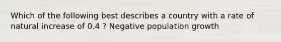 Which of the following best describes a country with a rate of natural increase of 0.4 ? Negative population growth