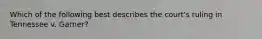 Which of the following best describes the court's ruling in Tennessee v. Garner?