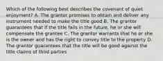 Which of the following best describes the covenant of quiet enjoyment? A. The grantor promises to obtain and deliver any instrument needed to make the title good B. The grantor guarantees that if the title fails in the future, he or she will compensate the grantee C. The grantor warrants that he or she is the owner and has the right to convey title to the property D. The grantor guarantees that the title will be good against the title claims of third parties