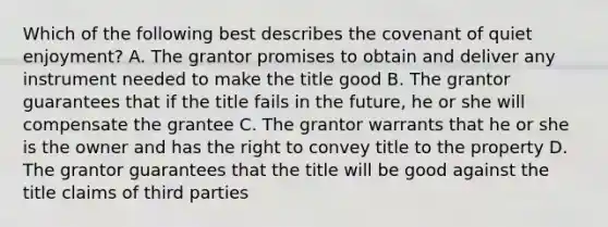 Which of the following best describes the covenant of quiet enjoyment? A. The grantor promises to obtain and deliver any instrument needed to make the title good B. The grantor guarantees that if the title fails in the future, he or she will compensate the grantee C. The grantor warrants that he or she is the owner and has the right to convey title to the property D. The grantor guarantees that the title will be good against the title claims of third parties