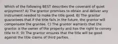 Which of the following BEST describes the covenant of quiet enjoyment? A) The grantor promises to obtain and deliver any instrument needed to make the title good. B) The grantor guarantees that if the title fails in the future, the grantor will compensate the grantee. C) The grantor warrants that the grantor is the owner of the property and has the right to convey title to it. D) The grantor ensures that the title will be good against the title claims of third parties.