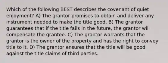 Which of the following BEST describes the covenant of quiet enjoyment? A) The grantor promises to obtain and deliver any instrument needed to make the title good. B) The grantor guarantees that if the title fails in the future, the grantor will compensate the grantee. C) The grantor warrants that the grantor is the owner of the property and has the right to convey title to it. D) The grantor ensures that the title will be good against the title claims of third parties.