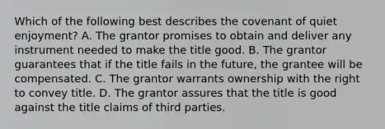 Which of the following best describes the covenant of quiet enjoyment? A. The grantor promises to obtain and deliver any instrument needed to make the title good. B. The grantor guarantees that if the title fails in the future, the grantee will be compensated. C. The grantor warrants ownership with the right to convey title. D. The grantor assures that the title is good against the title claims of third parties.