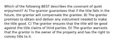 Which of the following BEST describes the covenant of quiet enjoyment? A) The grantor guarantees that if the title fails in the future, the grantor will compensate the grantee. B) The grantor promises to obtain and deliver any instrument needed to make the title good. C) The grantor ensures that the title will be good against the title claims of third parties. D) The grantor warrants that the grantor is the owner of the property and has the right to convey title to it.