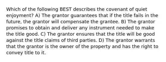 Which of the following BEST describes the covenant of quiet enjoyment? A) The grantor guarantees that if the title fails in the future, the grantor will compensate the grantee. B) The grantor promises to obtain and deliver any instrument needed to make the title good. C) The grantor ensures that the title will be good against the title claims of third parties. D) The grantor warrants that the grantor is the owner of the property and has the right to convey title to it.