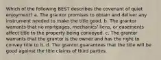 Which of the following BEST describes the covenant of quiet enjoyment? a. The grantor promises to obtain and deliver any instrument needed to make the title good. b. The grantor warrants that no mortgages, mechanics' liens, or easements affect title to the property being conveyed. c. The grantor warrants that the grantor is the owner and has the right to convey title to it. d. The grantor guarantees that the title will be good against the title claims of third parties.