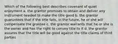 Which of the following best describes covenant of quiet enjoyment a. the grantor promises to obtain and deliver any instrument needed to make the title good b. the grantor guaruntees that if the title fails, in the future, he or she will compensate the grantee c. the grantor warrants that he or she is the owner and has the right to convey title to it d. the grantor assures that the title will be good against the title claims of third parties