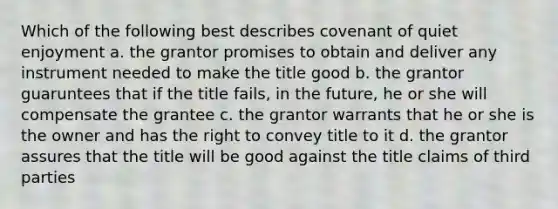 Which of the following best describes covenant of quiet enjoyment a. the grantor promises to obtain and deliver any instrument needed to make the title good b. the grantor guaruntees that if the title fails, in the future, he or she will compensate the grantee c. the grantor warrants that he or she is the owner and has the right to convey title to it d. the grantor assures that the title will be good against the title claims of third parties