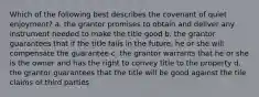 Which of the following best describes the covenant of quiet enjoyment? a. the grantor promises to obtain and deliver any instrument needed to make the title good b. the grantor guarantees that if the title fails in the future, he or she will compensate the guarantee c. the grantor warrants that he or she is the owner and has the right to convey title to the property d. the grantor guarantees that the title will be good against the tile claims of third parties