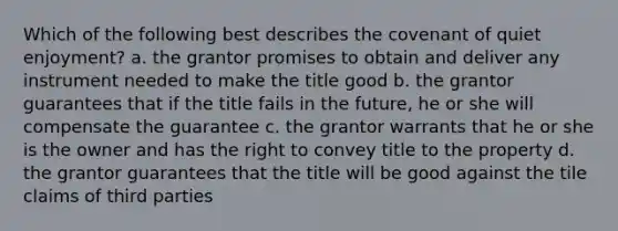 Which of the following best describes the covenant of quiet enjoyment? a. the grantor promises to obtain and deliver any instrument needed to make the title good b. the grantor guarantees that if the title fails in the future, he or she will compensate the guarantee c. the grantor warrants that he or she is the owner and has the right to convey title to the property d. the grantor guarantees that the title will be good against the tile claims of third parties