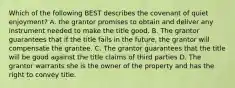 Which of the following BEST describes the covenant of quiet enjoyment? A. the grantor promises to obtain and deliver any instrument needed to make the title good. B. The grantor guarantees that if the title fails in the future, the grantor will compensate the grantee. C. The grantor guarantees that the title will be good against the title claims of third parties D. The grantor warrants she is the owner of the property and has the right to convey title.