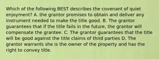 Which of the following BEST describes the covenant of quiet enjoyment? A. the grantor promises to obtain and deliver any instrument needed to make the title good. B. The grantor guarantees that if the title fails in the future, the grantor will compensate the grantee. C. The grantor guarantees that the title will be good against the title claims of third parties D. The grantor warrants she is the owner of the property and has the right to convey title.