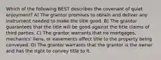 Which of the following BEST describes the covenant of quiet enjoyment? A) The grantor promises to obtain and deliver any instrument needed to make the title good. B) The grantor guarantees that the title will be good against the title claims of third parties. C) The grantor warrants that no mortgages, mechanics' liens, or easements affect title to the property being conveyed. D) The grantor warrants that the grantor is the owner and has the right to convey title to it.