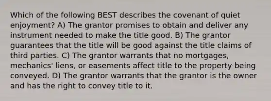 Which of the following BEST describes the covenant of quiet enjoyment? A) The grantor promises to obtain and deliver any instrument needed to make the title good. B) The grantor guarantees that the title will be good against the title claims of third parties. C) The grantor warrants that no mortgages, mechanics' liens, or easements affect title to the property being conveyed. D) The grantor warrants that the grantor is the owner and has the right to convey title to it.