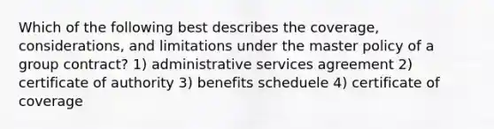 Which of the following best describes the coverage, considerations, and limitations under the master policy of a group contract? 1) administrative services agreement 2) certificate of authority 3) benefits scheduele 4) certificate of coverage