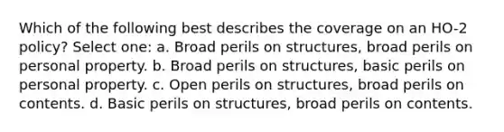 Which of the following best describes the coverage on an HO-2 policy? Select one: a. Broad perils on structures, broad perils on personal property. b. Broad perils on structures, basic perils on personal property. c. Open perils on structures, broad perils on contents. d. Basic perils on structures, broad perils on contents.