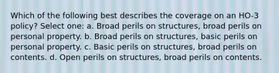 Which of the following best describes the coverage on an HO-3 policy? Select one: a. Broad perils on structures, broad perils on personal property. b. Broad perils on structures, basic perils on personal property. c. Basic perils on structures, broad perils on contents. d. Open perils on structures, broad perils on contents.