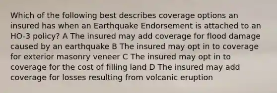 Which of the following best describes coverage options an insured has when an Earthquake Endorsement is attached to an HO-3 policy? A The insured may add coverage for flood damage caused by an earthquake B The insured may opt in to coverage for exterior masonry veneer C The insured may opt in to coverage for the cost of filling land D The insured may add coverage for losses resulting from volcanic eruption