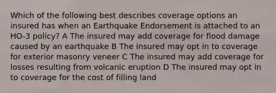 Which of the following best describes coverage options an insured has when an Earthquake Endorsement is attached to an HO-3 policy? A The insured may add coverage for flood damage caused by an earthquake B The insured may opt in to coverage for exterior masonry veneer C The insured may add coverage for losses resulting from volcanic eruption D The insured may opt in to coverage for the cost of filling land