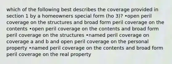 which of the following best describes the coverage provided in section 1 by a homeowners special form (ho 3)? •open peril coverage on the structures and broad form peril coverage on the contents •open peril coverage on the contents and broad form peril coverage on the structures •named peril coverage on coverage a and b and open peril coverage on the personal property •named peril coverage on the contents and broad form peril coverage on the real property