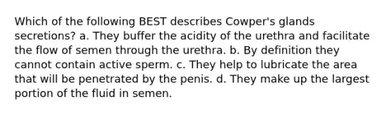 Which of the following BEST describes Cowper's glands secretions? a. They buffer the acidity of the urethra and facilitate the flow of semen through the urethra. b. By definition they cannot contain active sperm. c. They help to lubricate the area that will be penetrated by the penis. d. They make up the largest portion of the fluid in semen.