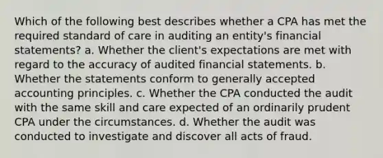 Which of the following best describes whether a CPA has met the required standard of care in auditing an entity's financial statements? a. Whether the client's expectations are met with regard to the accuracy of audited financial statements. b. Whether the statements conform to generally accepted accounting principles. c. Whether the CPA conducted the audit with the same skill and care expected of an ordinarily prudent CPA under the circumstances. d. Whether the audit was conducted to investigate and discover all acts of fraud.