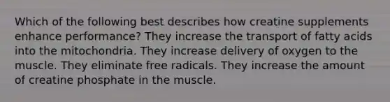 Which of the following best describes how creatine supplements enhance performance? They increase the transport of fatty acids into the mitochondria. They increase delivery of oxygen to the muscle. They eliminate free radicals. They increase the amount of creatine phosphate in the muscle.