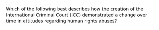 Which of the following best describes how the creation of the International Criminal Court (ICC) demonstrated a change over time in attitudes regarding human rights abuses?