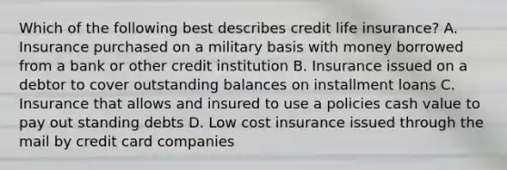 Which of the following best describes credit life insurance? A. Insurance purchased on a military basis with money borrowed from a bank or other credit institution B. Insurance issued on a debtor to cover outstanding balances on installment loans C. Insurance that allows and insured to use a policies cash value to pay out standing debts D. Low cost insurance issued through the mail by credit card companies