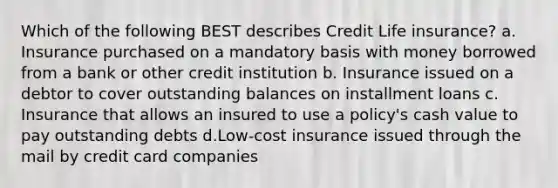 Which of the following BEST describes Credit Life insurance? a. Insurance purchased on a mandatory basis with money borrowed from a bank or other credit institution b. Insurance issued on a debtor to cover outstanding balances on installment loans c. Insurance that allows an insured to use a policy's cash value to pay outstanding debts d.Low-cost insurance issued through the mail by credit card companies