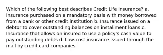 Which of the following best describes Credit Life Insurance? a. Insurance purchased on a mandatory basis with money borrowed from a bank or other credit institution b. Insurance issued on a debtor to cover outstanding balances on installment loans c. Insurance that allows an insured to use a policy's cash value to pay outstanding debts d. Low-cost insurance issued through the mail by credit card companies