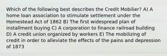 Which of the following best describes the Credit Mobilier? A) A home loan association to stimulate settlement under the Homestead Act of 1862 B) The first widespread plan of installment buying C) A corporation to finance railroad building D) A credit union organized by workers E) The mobilizing of credit in order to alleviate the effects of the pains and depression of 1873