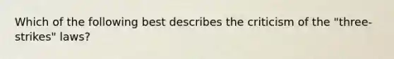 Which of the following best describes the criticism of the "three-strikes" laws?