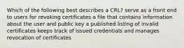 Which of the following best describes a CRL? serve as a front end to users for revoking certificates a file that contains information about the user and public key a published listing of invalid certificates keeps track of issued credentials and manages revocation of certificates