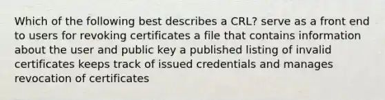 Which of the following best describes a CRL? serve as a front end to users for revoking certificates a file that contains information about the user and public key a published listing of invalid certificates keeps track of issued credentials and manages revocation of certificates