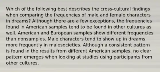 Which of the following best describes the cross-cultural findings when comparing the frequencies of male and female characters in dreams? Although there are a few exceptions, the frequencies found in American samples tend to be found in other cultures as well. American and European samples show different frequencies than nonsamples. Male characters tend to show up in dreams more frequently in malesocieties. Although a consistent pattern is found in the results from different American samples, no clear pattern emerges when looking at studies using participants from other cultures.